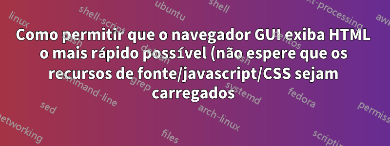 Como permitir que o navegador GUI exiba HTML o mais rápido possível (não espere que os recursos de fonte/javascript/CSS sejam carregados)?