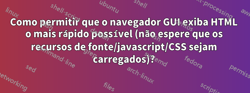Como permitir que o navegador GUI exiba HTML o mais rápido possível (não espere que os recursos de fonte/javascript/CSS sejam carregados)?