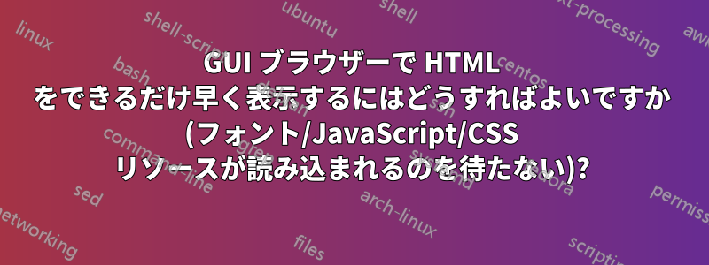 GUI ブラウザーで HTML をできるだけ早く表示するにはどうすればよいですか (フォント/JavaScript/CSS リソースが読み込まれるのを待たない)?