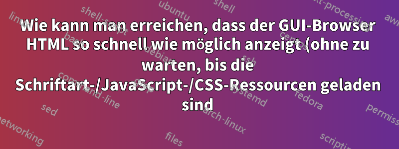Wie kann man erreichen, dass der GUI-Browser HTML so schnell wie möglich anzeigt (ohne zu warten, bis die Schriftart-/JavaScript-/CSS-Ressourcen geladen sind)?
