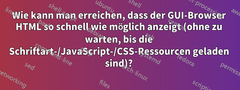 Wie kann man erreichen, dass der GUI-Browser HTML so schnell wie möglich anzeigt (ohne zu warten, bis die Schriftart-/JavaScript-/CSS-Ressourcen geladen sind)?