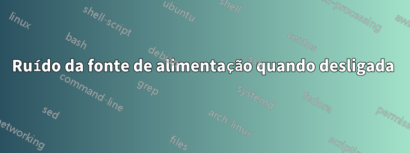 Ruído da fonte de alimentação quando desligada