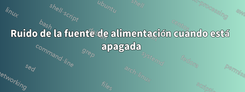 Ruido de la fuente de alimentación cuando está apagada