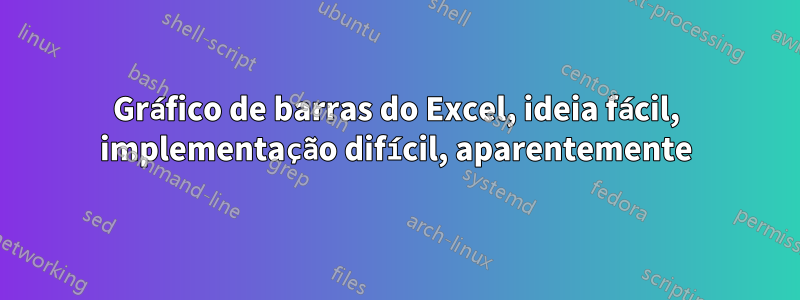 Gráfico de barras do Excel, ideia fácil, implementação difícil, aparentemente