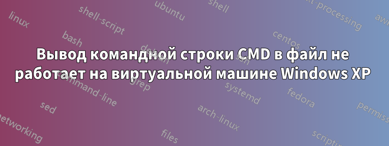 Вывод командной строки CMD в файл не работает на виртуальной машине Windows XP