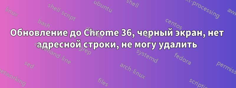 Обновление до Chrome 36, черный экран, нет адресной строки, не могу удалить