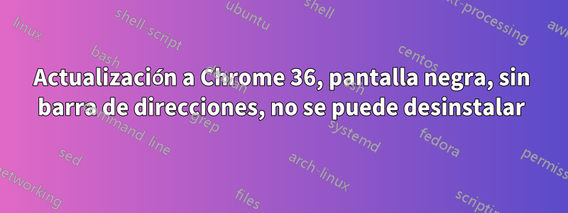 Actualización a Chrome 36, pantalla negra, sin barra de direcciones, no se puede desinstalar