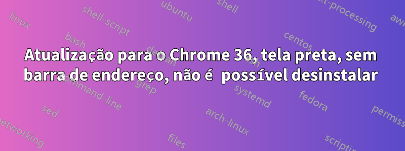 Atualização para o Chrome 36, tela preta, sem barra de endereço, não é possível desinstalar