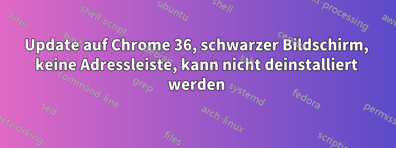 Update auf Chrome 36, schwarzer Bildschirm, keine Adressleiste, kann nicht deinstalliert werden