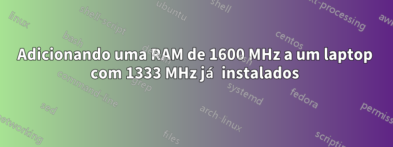 Adicionando uma RAM de 1600 MHz a um laptop com 1333 MHz já instalados