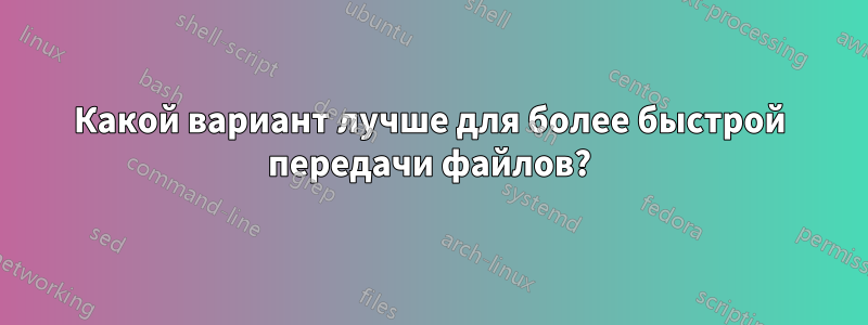 Какой вариант лучше для более быстрой передачи файлов?