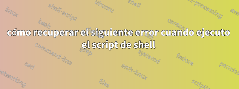 cómo recuperar el siguiente error cuando ejecuto el script de shell