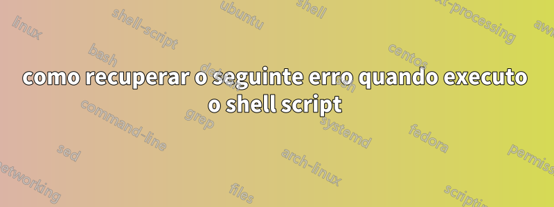 como recuperar o seguinte erro quando executo o shell script