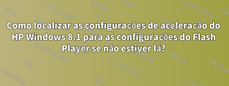 Como localizar as configurações de aceleração do HP Windows 8.1 para as configurações do Flash Player se não estiver lá?