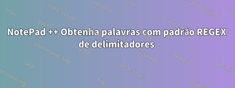 NotePad ++ Obtenha palavras com padrão REGEX de delimitadores