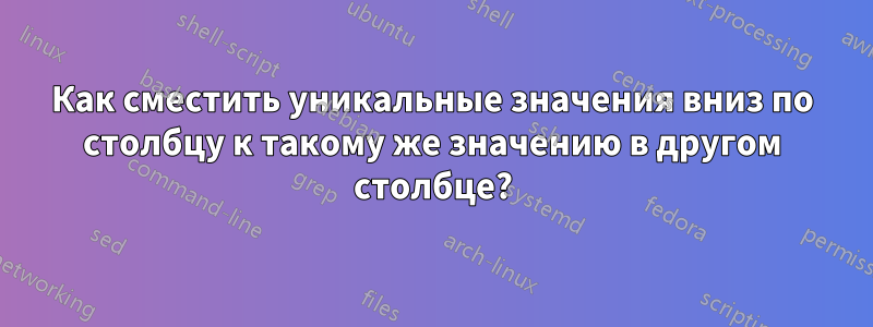 Как сместить уникальные значения вниз по столбцу к такому же значению в другом столбце?