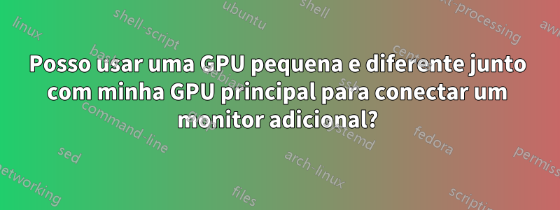 Posso usar uma GPU pequena e diferente junto com minha GPU principal para conectar um monitor adicional?