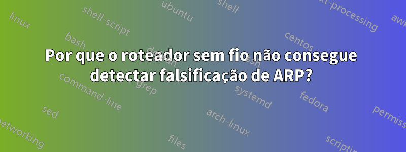 Por que o roteador sem fio não consegue detectar falsificação de ARP?