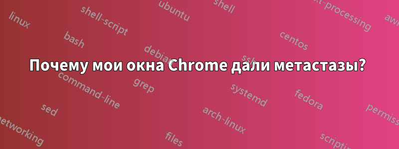 Почему мои окна Chrome дали метастазы?