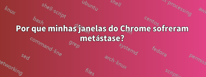 Por que minhas janelas do Chrome sofreram metástase?