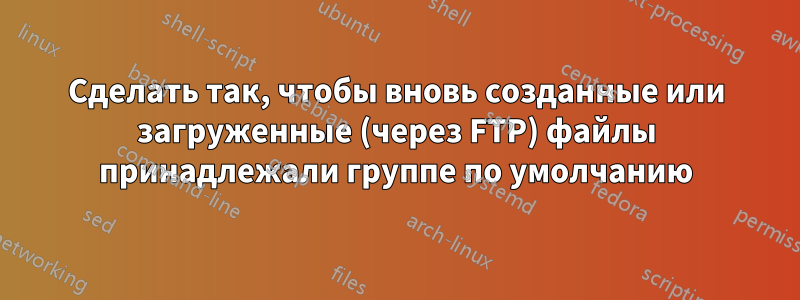 Сделать так, чтобы вновь созданные или загруженные (через FTP) файлы принадлежали группе по умолчанию