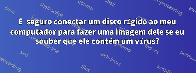 É seguro conectar um disco rígido ao meu computador para fazer uma imagem dele se eu souber que ele contém um vírus?