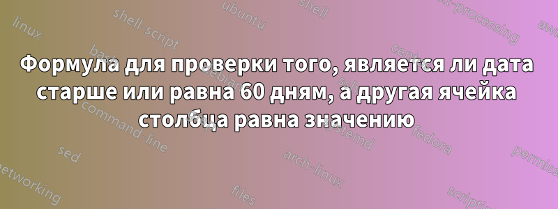 Формула для проверки того, является ли дата старше или равна 60 дням, а другая ячейка столбца равна значению