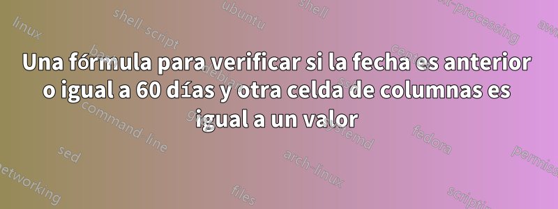 Una fórmula para verificar si la fecha es anterior o igual a 60 días y otra celda de columnas es igual a un valor