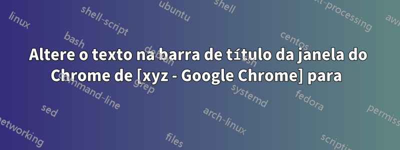 Altere o texto na barra de título da janela do Chrome de [xyz - Google Chrome] para 