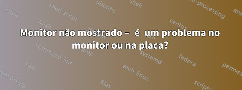 Monitor não mostrado – é um problema no monitor ou na placa?