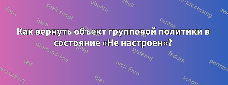 Как вернуть объект групповой политики в состояние «Не настроен»?