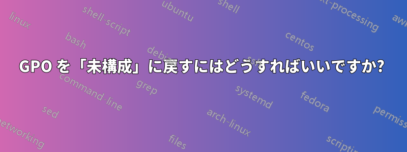 GPO を「未構成」に戻すにはどうすればいいですか?