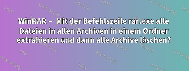 WinRAR – Mit der Befehlszeile rar.exe alle Dateien in allen Archiven in einem Ordner extrahieren und dann alle Archive löschen?