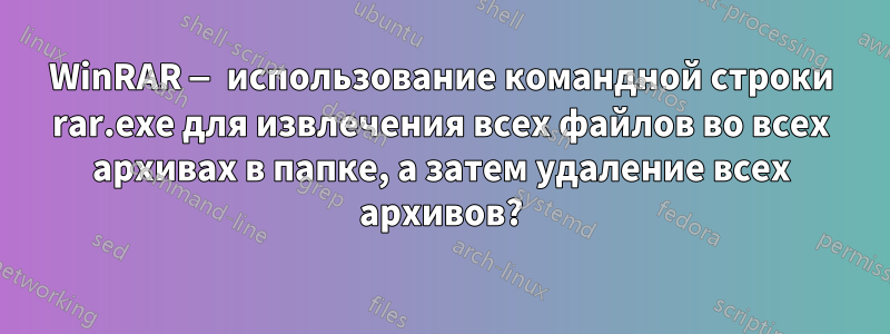 WinRAR — использование командной строки rar.exe для извлечения всех файлов во всех архивах в папке, а затем удаление всех архивов?