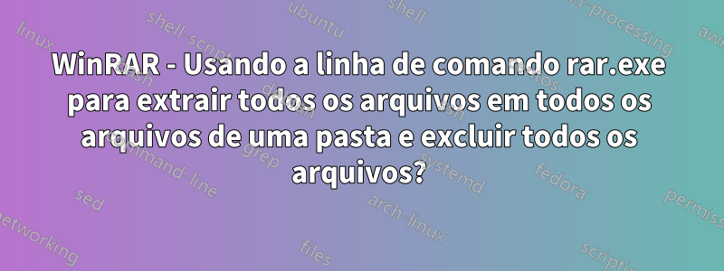 WinRAR - Usando a linha de comando rar.exe para extrair todos os arquivos em todos os arquivos de uma pasta e excluir todos os arquivos?