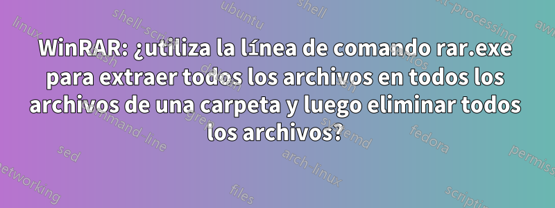 WinRAR: ¿utiliza la línea de comando rar.exe para extraer todos los archivos en todos los archivos de una carpeta y luego eliminar todos los archivos?