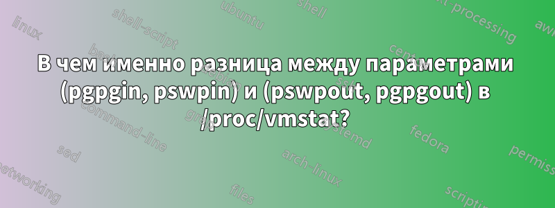 В чем именно разница между параметрами (pgpgin, pswpin) и (pswpout, pgpgout) в /proc/vmstat?