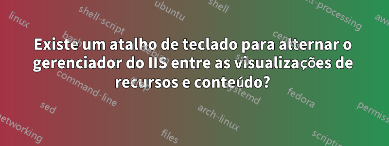 Existe um atalho de teclado para alternar o gerenciador do IIS entre as visualizações de recursos e conteúdo?