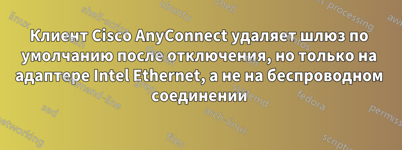 Клиент Cisco AnyConnect удаляет шлюз по умолчанию после отключения, но только на адаптере Intel Ethernet, а не на беспроводном соединении