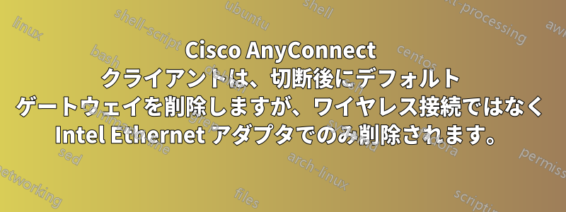 Cisco AnyConnect クライアントは、切断後にデフォルト ゲートウェイを削除しますが、ワイヤレス接続ではなく Intel Ethernet アダプタでのみ削除されます。