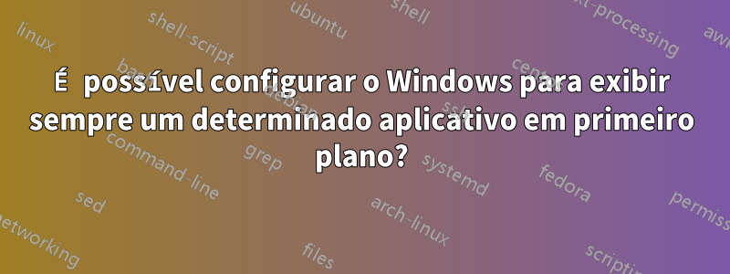 É possível configurar o Windows para exibir sempre um determinado aplicativo em primeiro plano?