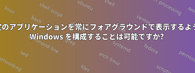 特定のアプリケーションを常にフォアグラウンドで表示するように Windows を構成することは可能ですか?