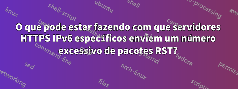 O que pode estar fazendo com que servidores HTTPS IPv6 específicos enviem um número excessivo de pacotes RST?