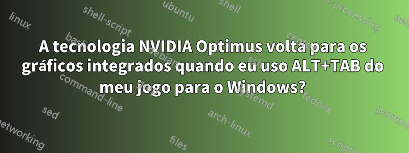 A tecnologia NVIDIA Optimus volta para os gráficos integrados quando eu uso ALT+TAB do meu jogo para o Windows?