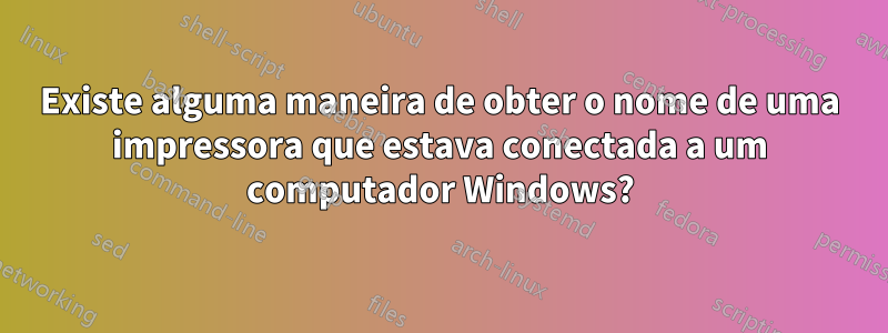 Existe alguma maneira de obter o nome de uma impressora que estava conectada a um computador Windows?