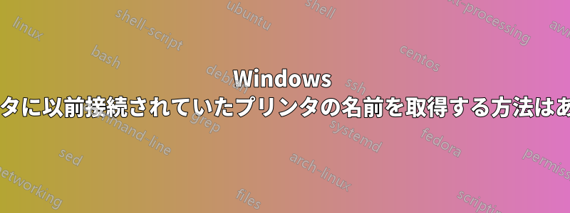 Windows コンピュータに以前接続されていたプリンタの名前を取得する方法はありますか?