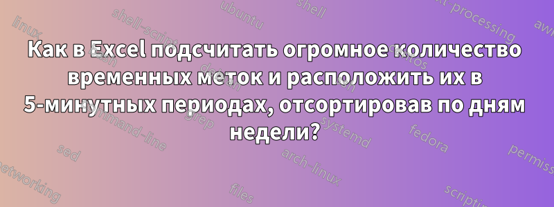 Как в Excel подсчитать огромное количество временных меток и расположить их в 5-минутных периодах, отсортировав по дням недели?