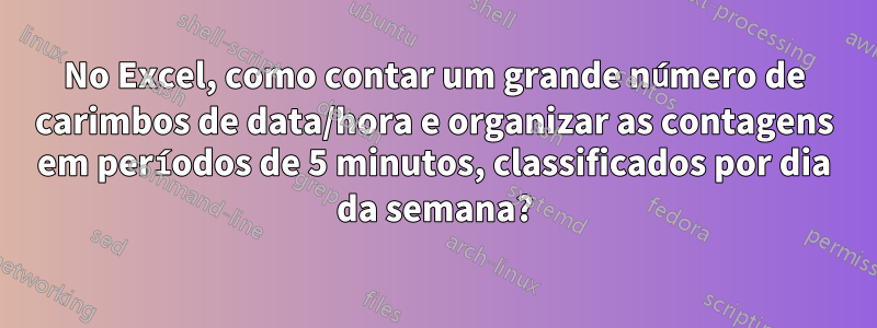 No Excel, como contar um grande número de carimbos de data/hora e organizar as contagens em períodos de 5 minutos, classificados por dia da semana?