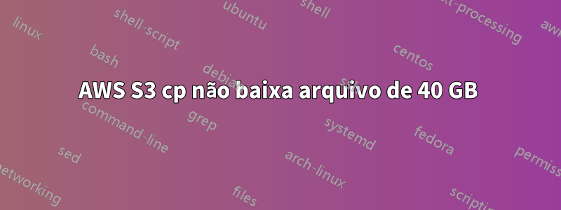 AWS S3 cp não baixa arquivo de 40 GB