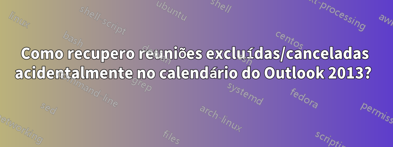 Como recupero reuniões excluídas/canceladas acidentalmente no calendário do Outlook 2013? 